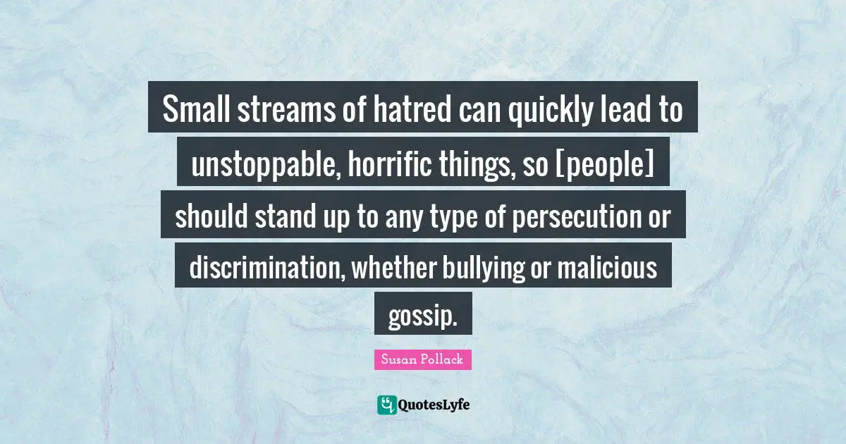 Small streams of hatred can quickly lead to unstoppable, horrific things, so [people] should stand up to any type of persecution or discrimination, whether bullying or malicious gossip.