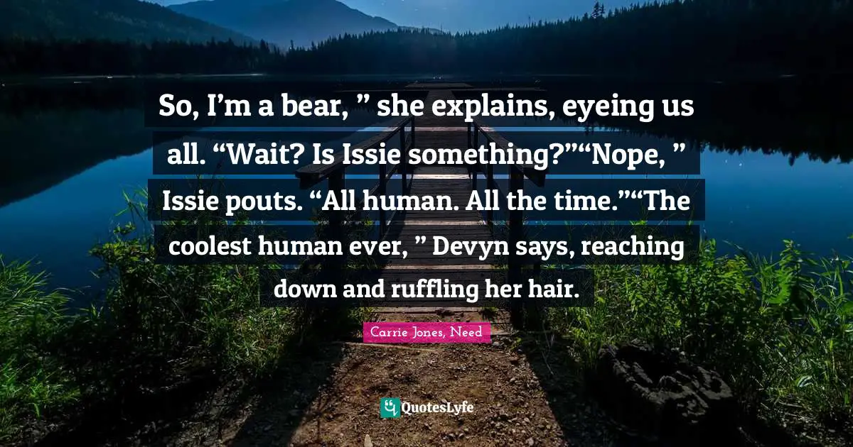 So, I’m a bear, ” she explains, eyeing us all. “Wait? Is Issie something?”“Nope, ” Issie pouts. “All human. All the time.”“The coolest human ever, ” Devyn says, reaching down and ruffling her hair.