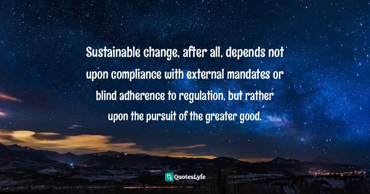 Regulation Quotes: "Sustainable change, after all, depends not upon compliance with external mandates or blind adherence to regulation, but rather upon the pursuit of the greater good."