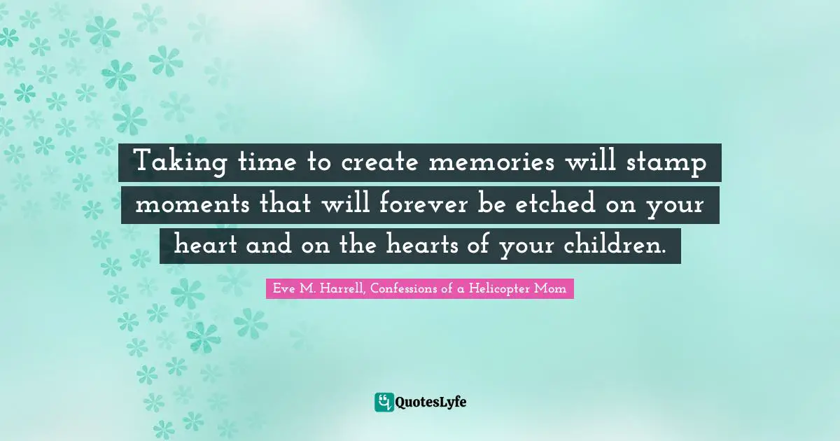 Eve M. Harrell, Confessions Of A Helicopter Mom Quotes: "Taking time to create memories will stamp moments that will forever be etched on your heart and on the hearts of your children."