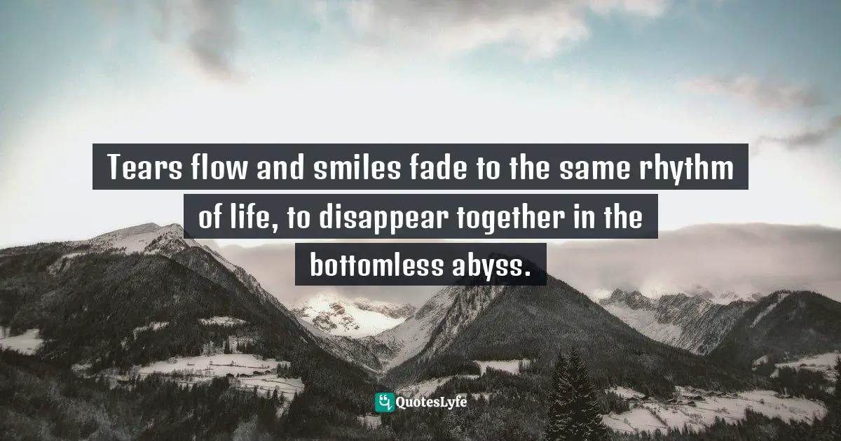 Tears flow and smiles fade to the same rhythm of life, to disappear together in the bottomless abyss.
