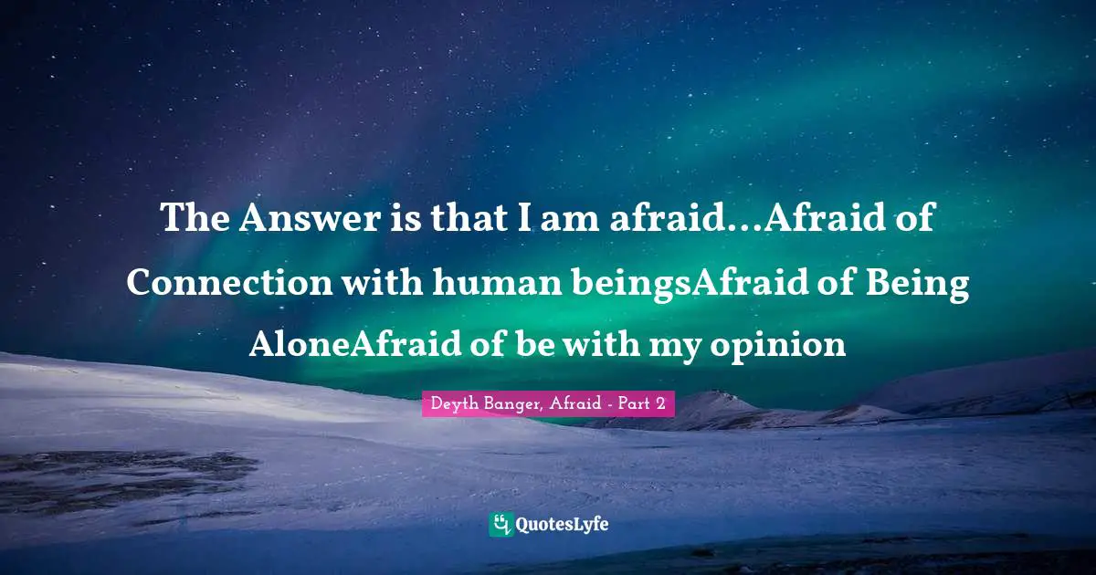 The Answer is that I am afraid...Afraid of Connection with human beingsAfraid of Being AloneAfraid of be with my opinion