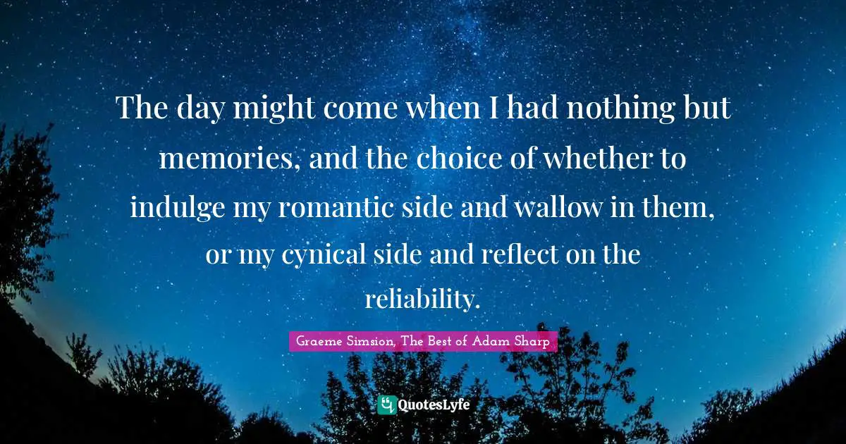 The day might come when I had nothing but memories, and the choice of whether to indulge my romantic side and wallow in them, or my cynical side and reflect on the reliability.