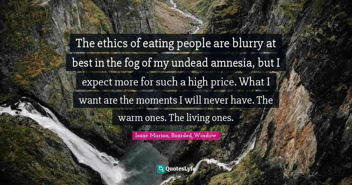 The ethics of eating people are blurry at best in the fog of my undead amnesia, but I expect more for such a high price. What I want are the moments I will never have. The warm ones. The living ones.
