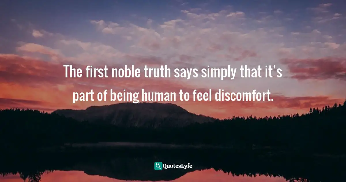 The first noble truth says simply that it’s part of being human to feel discomfort.