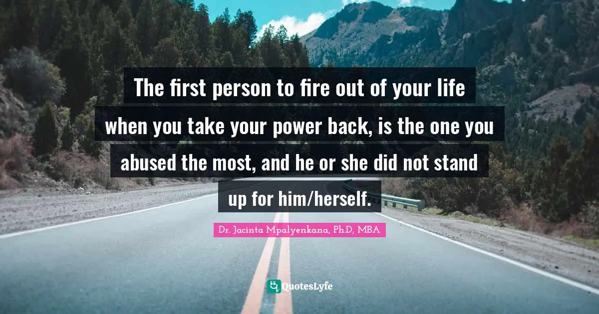 The first person to fire out of your life when you take your power back, is the one you abused the most, and he or she did not stand up for him/herself.