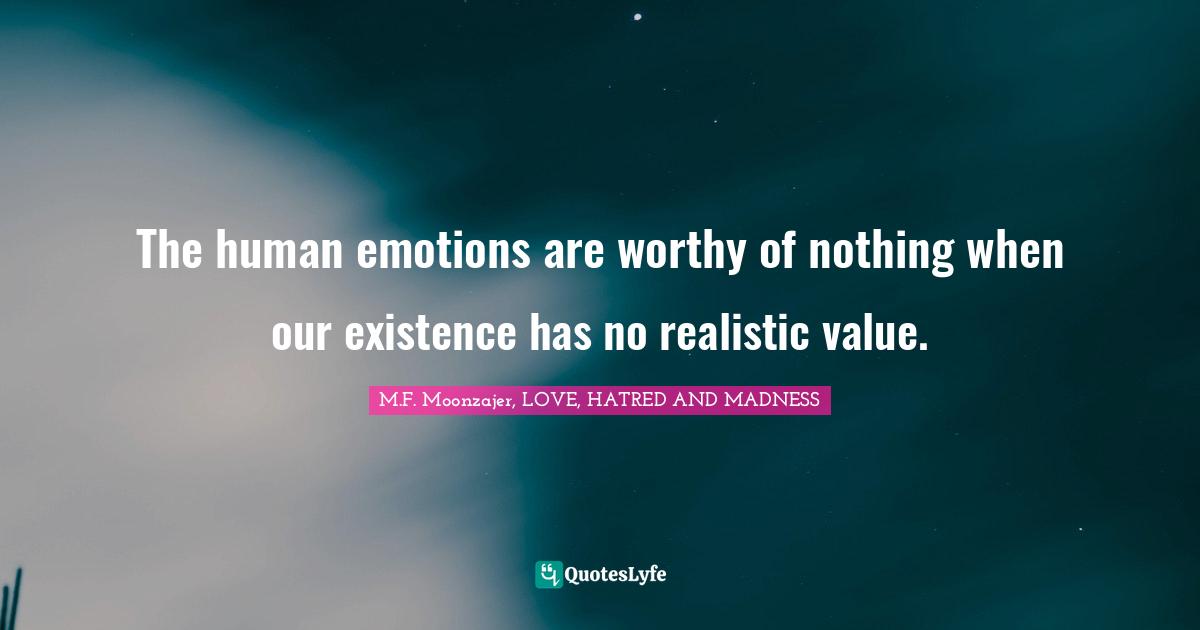 The human emotions are worthy of nothing when our existence has no realistic value.