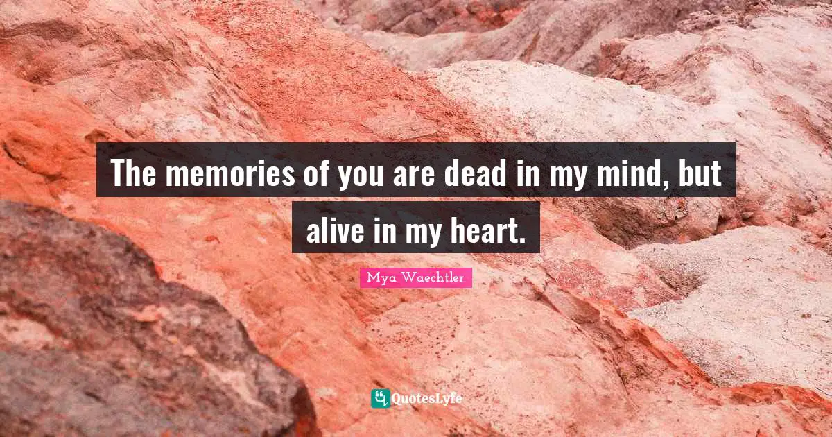 The memories of you are dead in my mind, but alive in my heart.