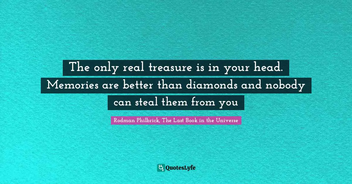 The only real treasure is in your head. Memories are better than diamonds and nobody can steal them from you