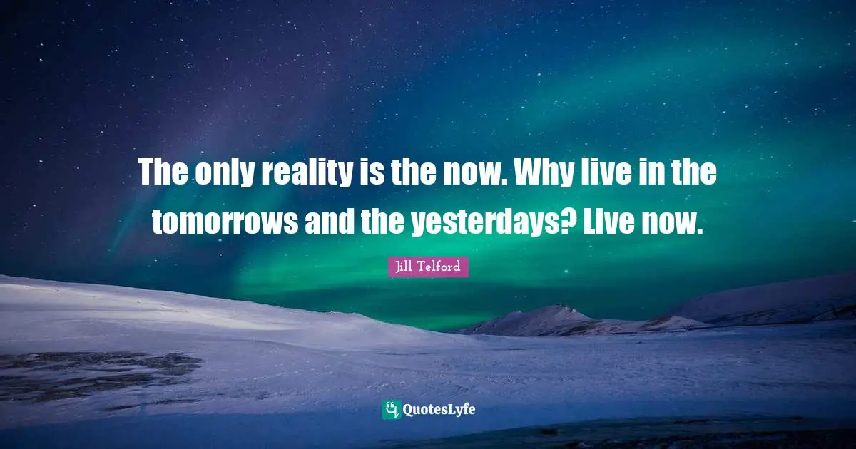 The only reality is the now. Why live in the tomorrows and the yesterdays? Live now.
