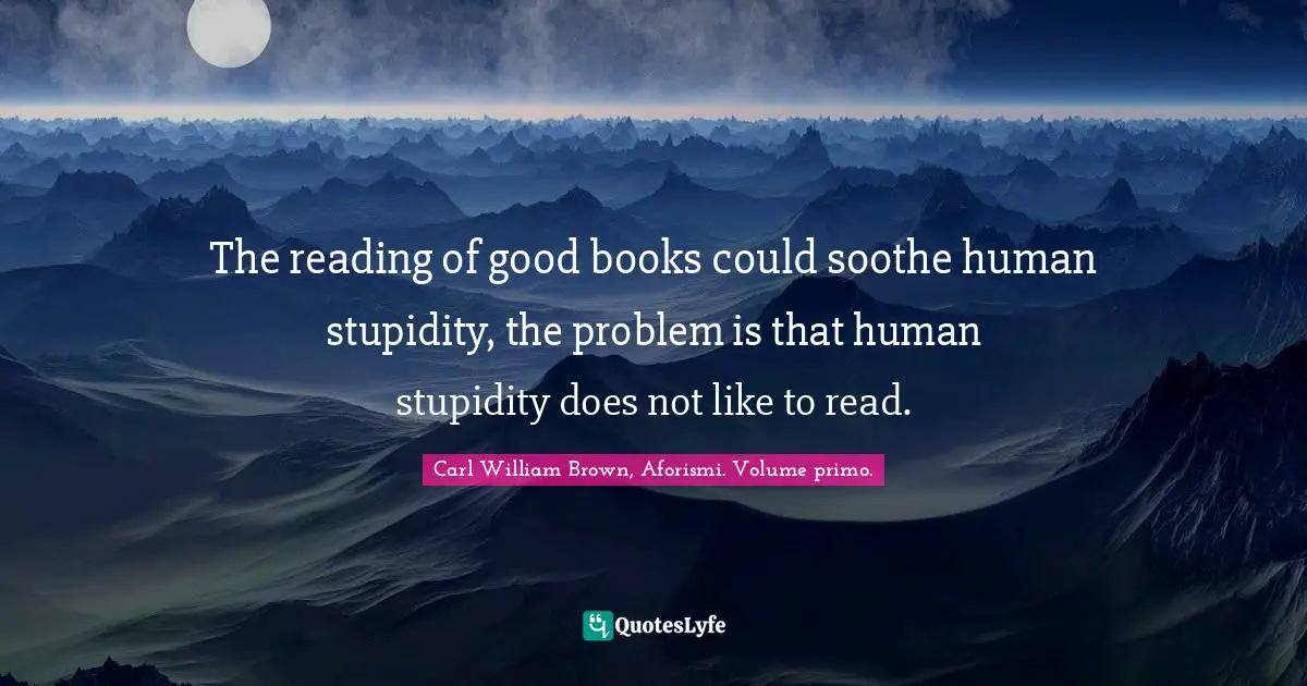 The reading of good books could soothe human stupidity, the problem is that human stupidity does not like to read.