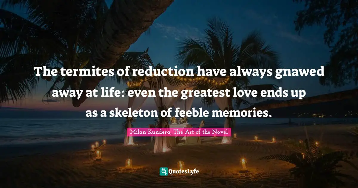 The termites of reduction have always gnawed away at life: even the greatest love ends up as a skeleton of feeble memories.