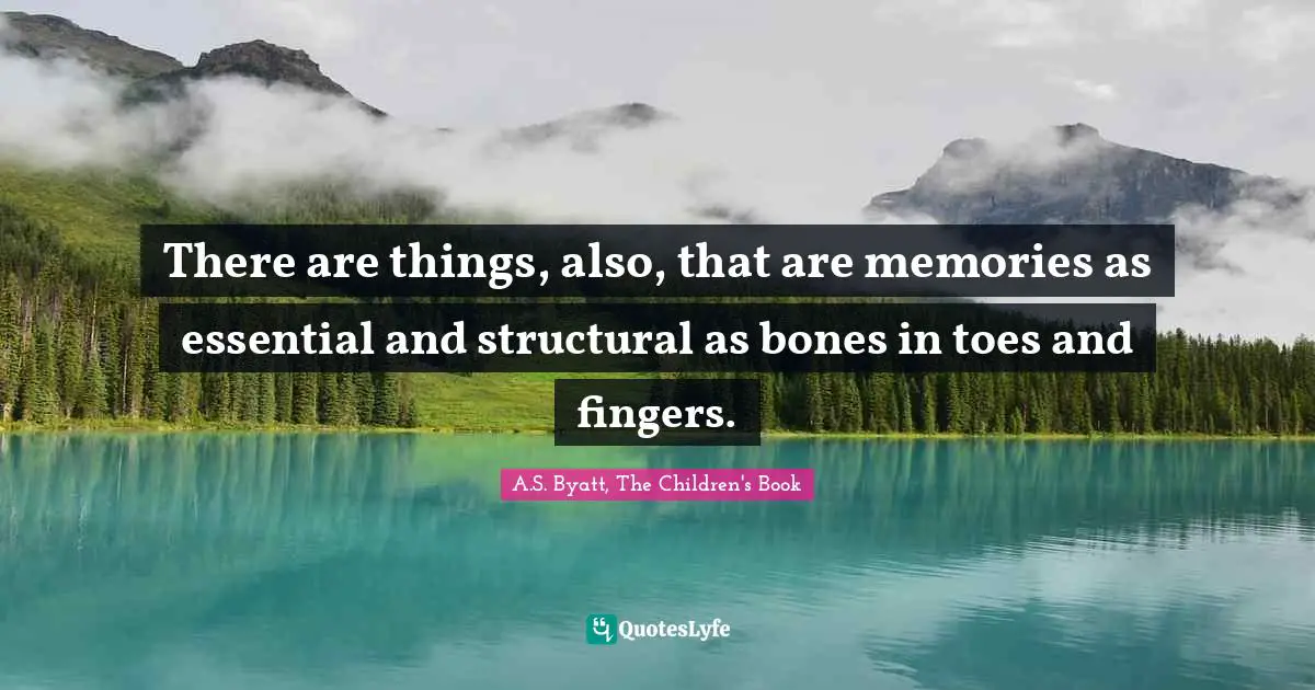 There are things, also, that are memories as essential and structural as bones in toes and fingers.