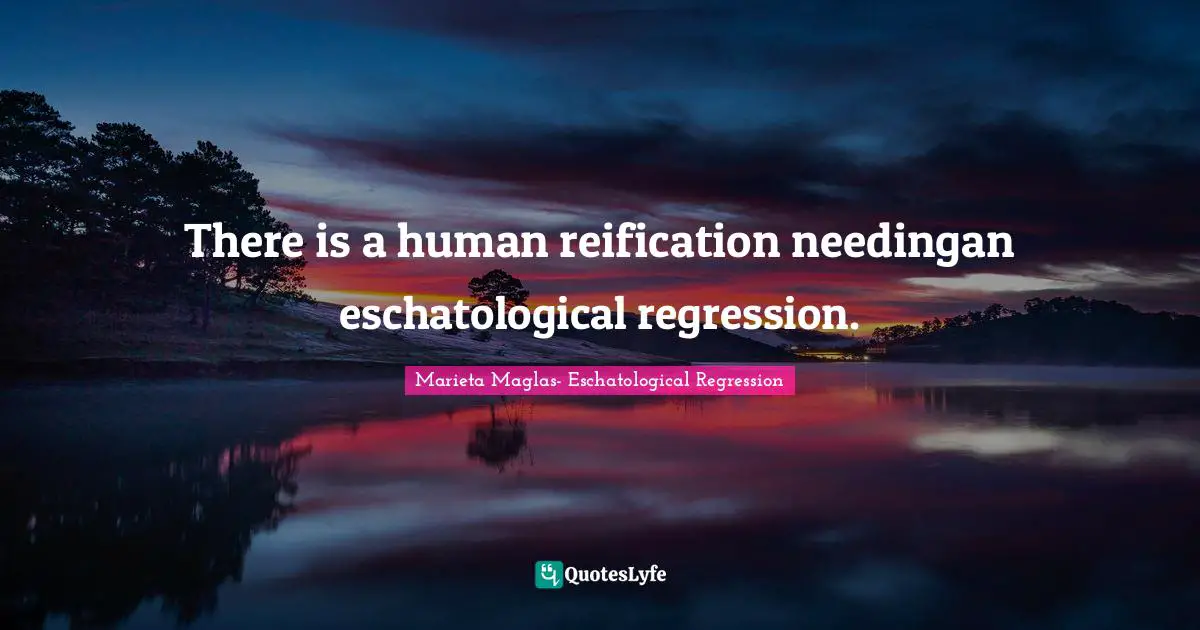 There is a human reification needingan eschatological regression.