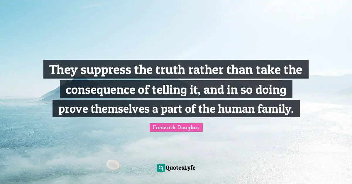 They suppress the truth rather than take the consequence of telling it, and in so doing prove themselves a part of the human family.