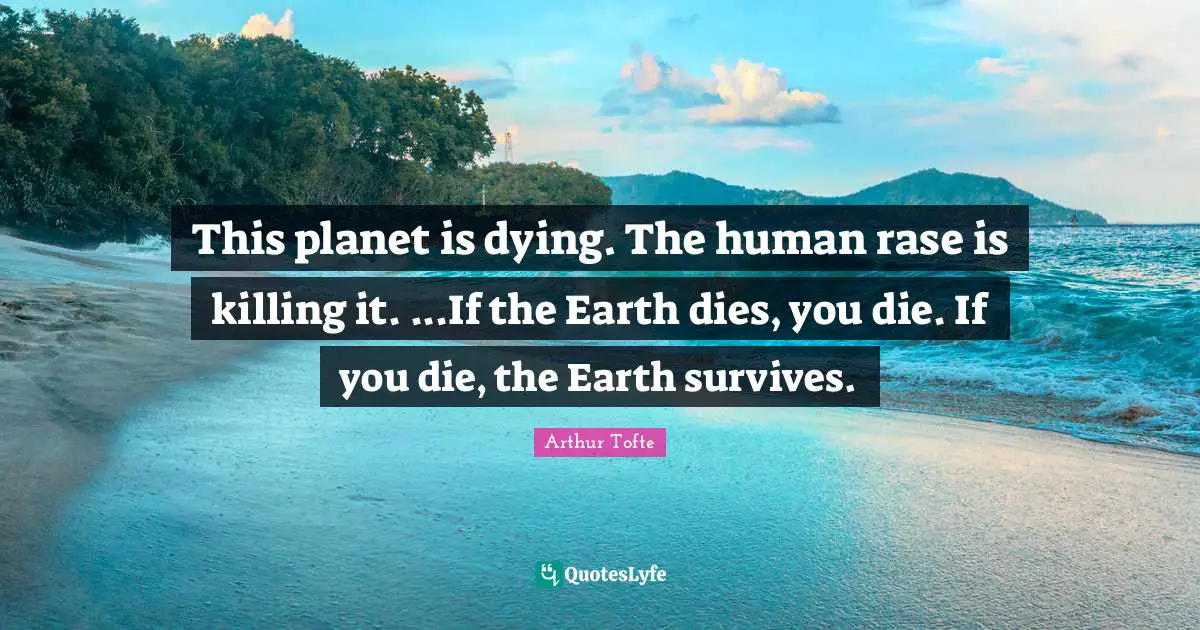 This planet is dying. The human rase is killing it. ...If the Earth dies, you die. If you die, the Earth survives.