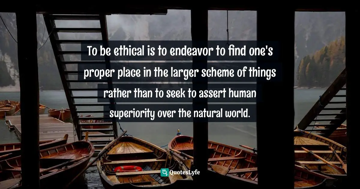 To be ethical is to endeavor to find one's proper place in the larger scheme of things rather than to seek to assert human superiority over the natural world.