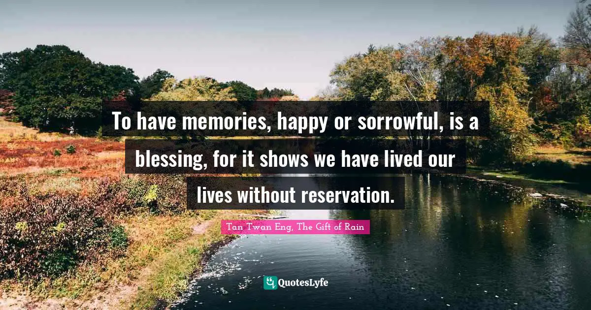 To have memories, happy or sorrowful, is a blessing, for it shows we have lived our lives without reservation.