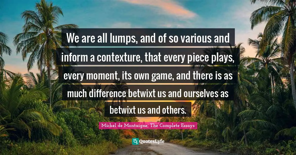 Of Context Quotes: "We are all lumps, and of so various and inform a contexture, that every piece plays, every moment, its own game, and there is as much difference betwixt us and ourselves as betwixt us and others."