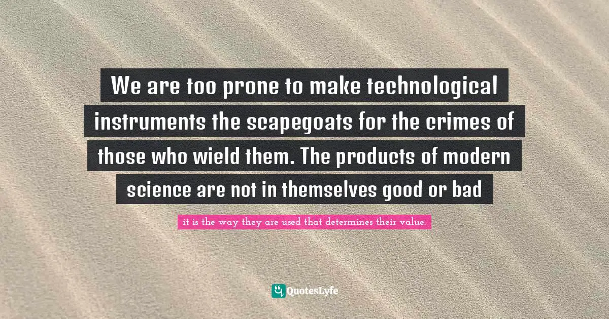 We are too prone to make technological instruments the scapegoats for the crimes of those who wield them. The products of modern science are not in themselves good or bad