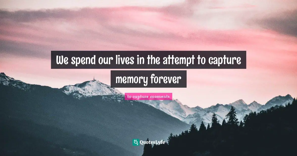 We spend our lives in the attempt to capture memory forever