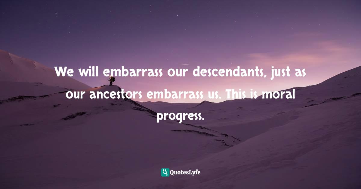 We will embarrass our descendants, just as our ancestors embarrass us. This is moral progress.