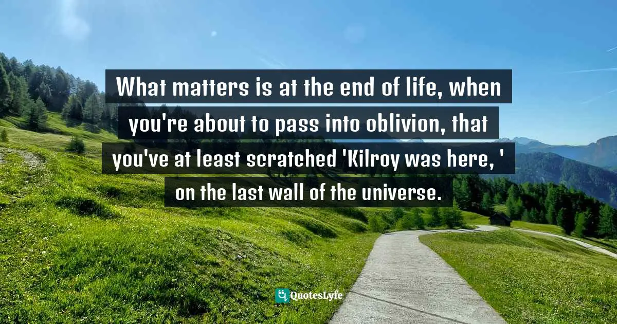 What matters is at the end of life, when you're about to pass into oblivion, that you've at least scratched 'Kilroy was here, ' on the last wall of the universe.