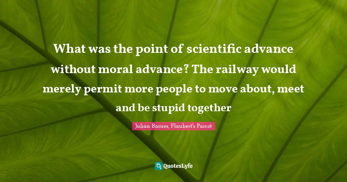 What was the point of scientific advance without moral advance? The railway would merely permit more people to move about, meet and be stupid together
