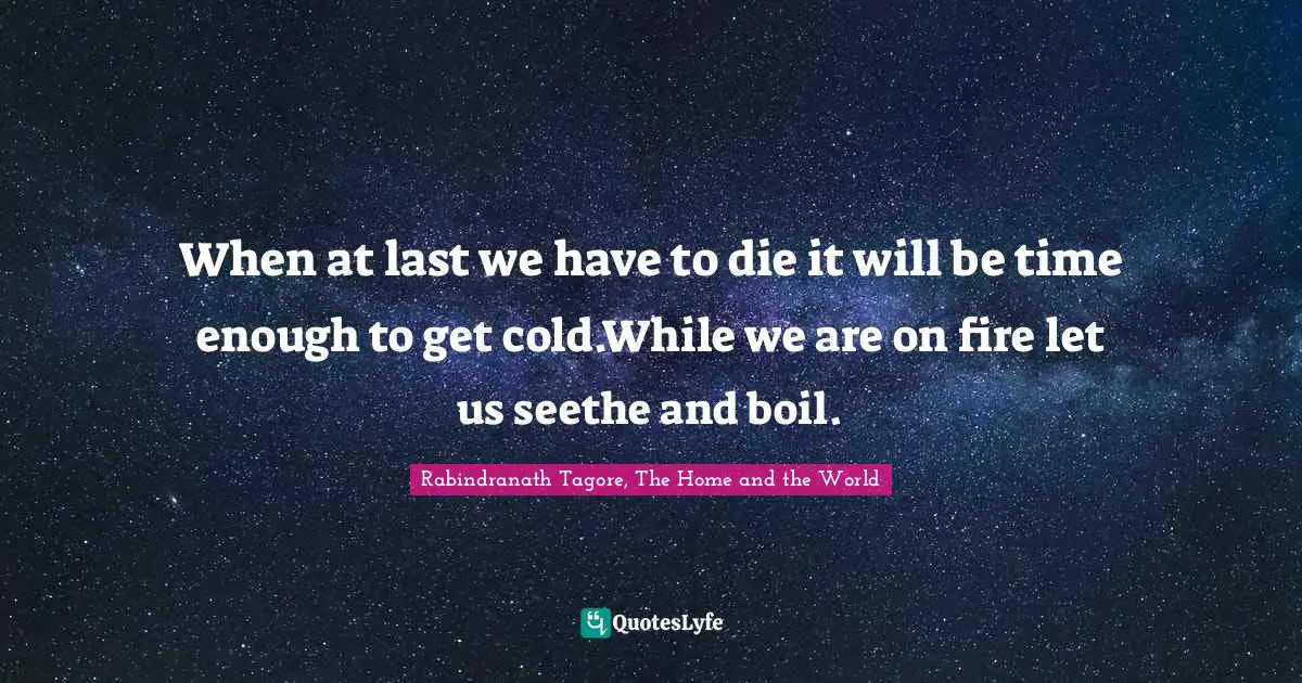 When at last we have to die it will be time enough to get cold.While we are on fire let us seethe and boil.