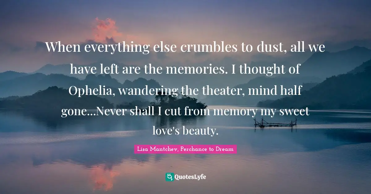 When everything else crumbles to dust, all we have left are the memories. I thought of Ophelia, wandering the theater, mind half gone...Never shall I cut from memory my sweet love's beauty.