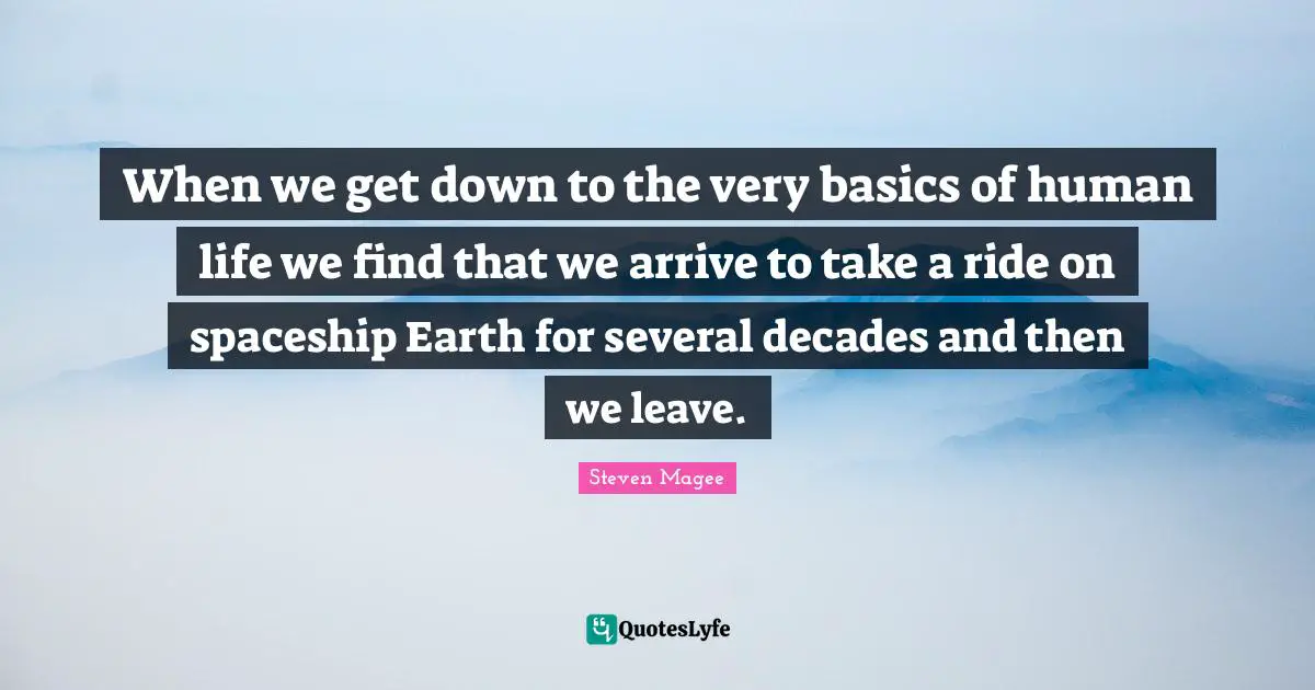 When we get down to the very basics of human life we find that we arrive to take a ride on spaceship Earth for several decades and then we leave.