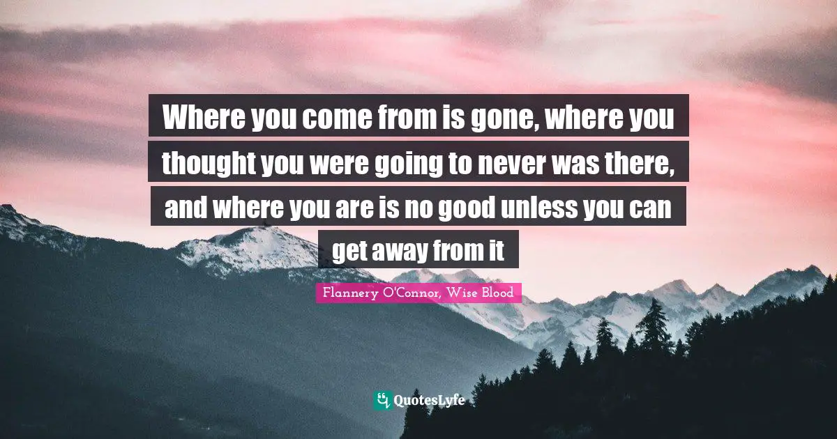 Where you come from is gone, where you thought you were going to never was there, and where you are is no good unless you can get away from it