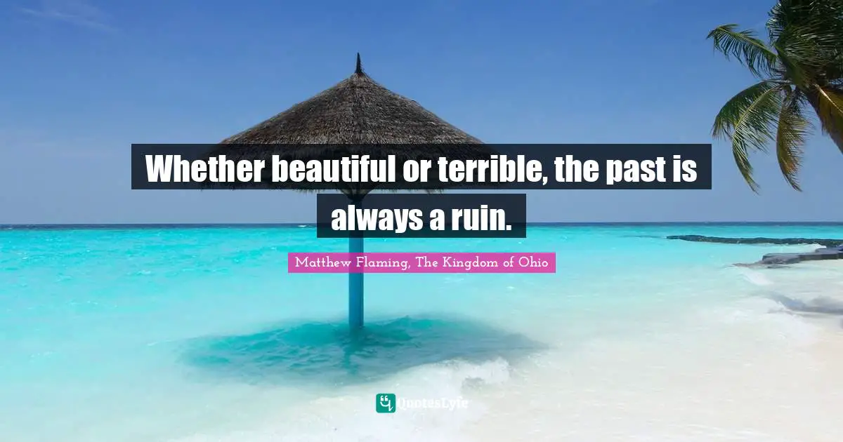 Whether beautiful or terrible, the past is always a ruin.