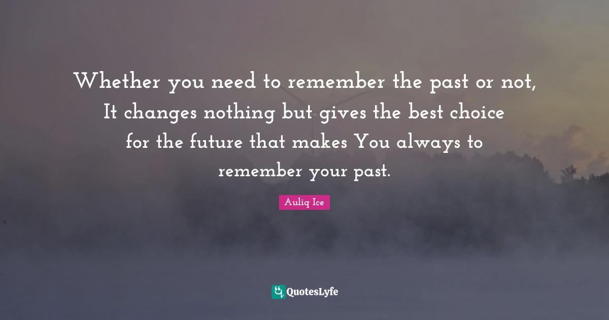 Whether you need to remember the past or not, It changes nothing but gives the best choice for the future that makes You always to remember your past.