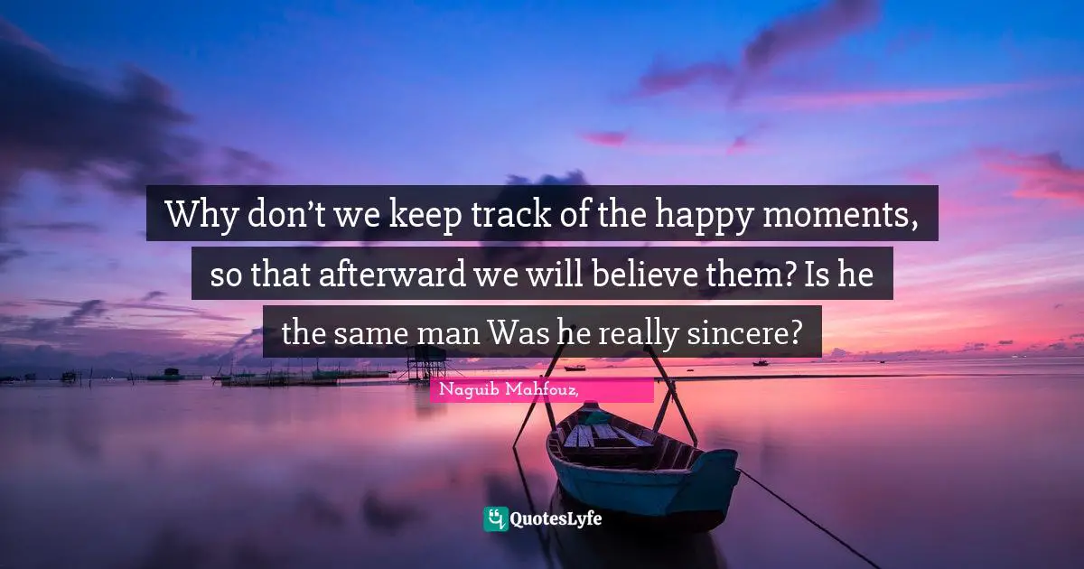 Why don’t we keep track of the happy moments, so that afterward we will believe them? Is he the same man Was he really sincere?