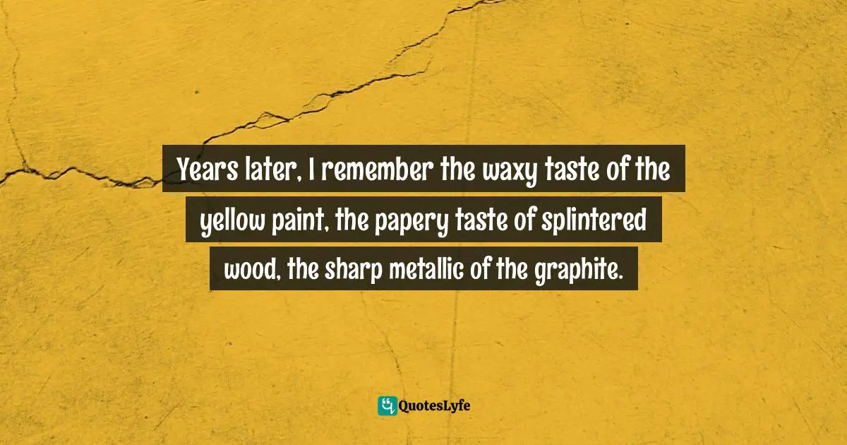 Years later, I remember the waxy taste of the yellow paint, the papery taste of splintered wood, the sharp metallic of the graphite.