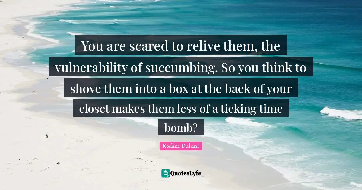 You are scared to relive them, the vulnerability of succumbing. So you think to shove them into a box at the back of your closet makes them less of a ticking time bomb?