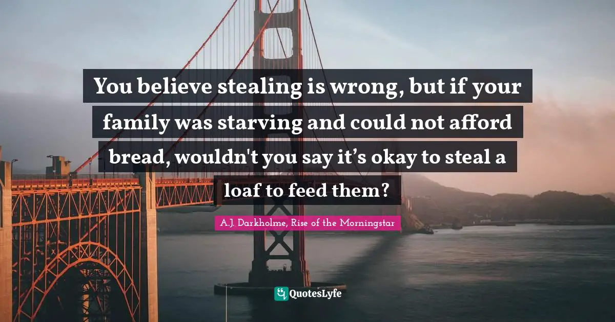 You believe stealing is wrong, but if your family was starving and could not afford bread, wouldn't you say it’s okay to steal a loaf to feed them?