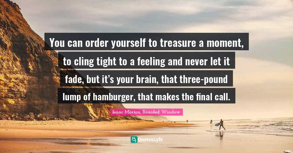 You can order yourself to treasure a moment, to cling tight to a feeling and never let it fade, but it’s your brain, that three-pound lump of hamburger, that makes the final call.