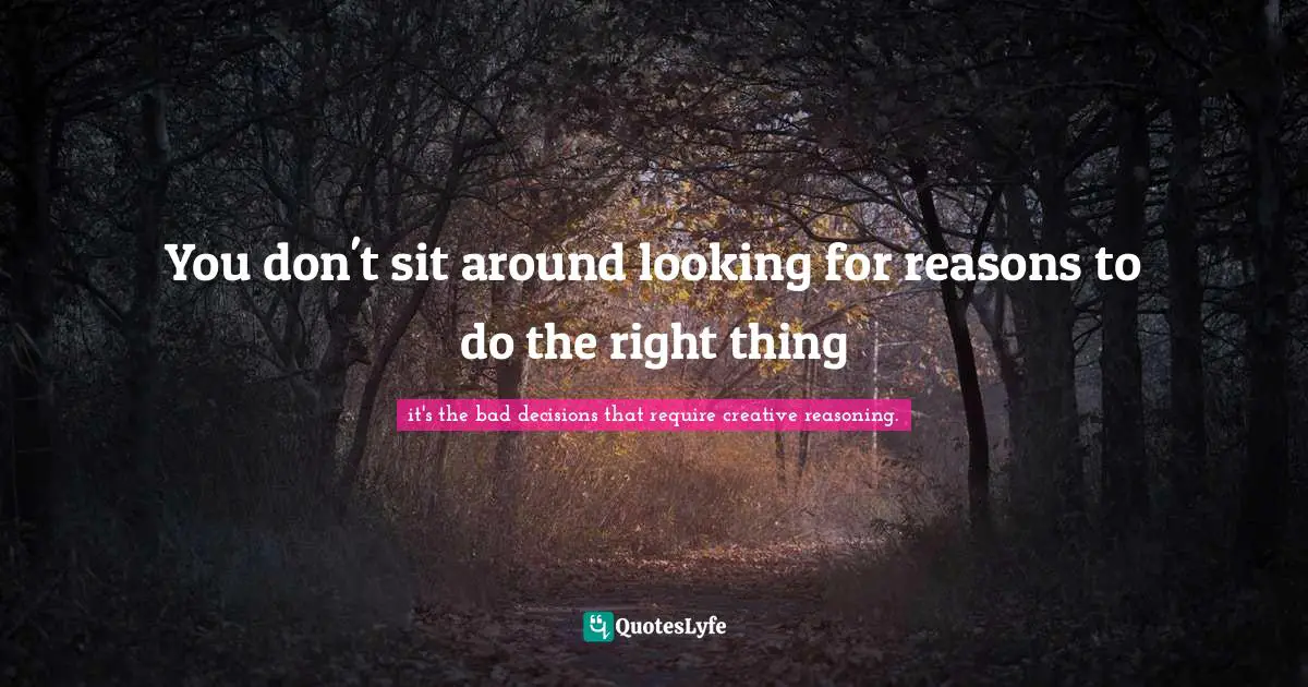 You don't sit around looking for reasons to do the right thing