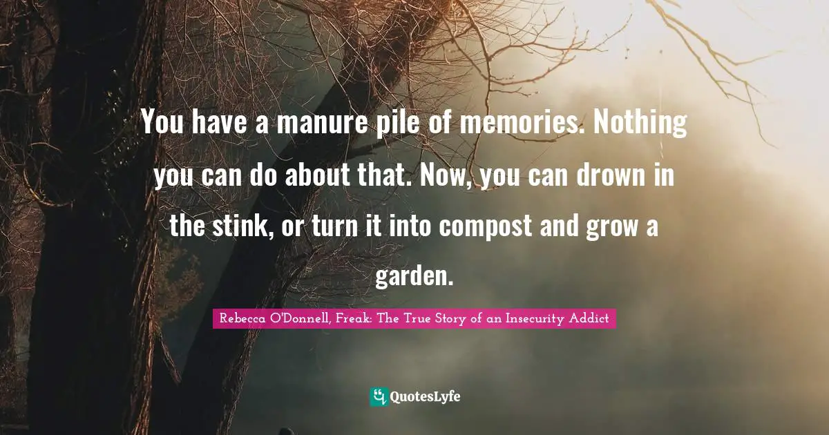 Rebecca O'Donnell, Freak: The True Story Of An Insecurity Addict Quotes: "You have a manure pile of memories. Nothing you can do about that. Now, you can drown in the stink, or turn it into compost and grow a garden."
