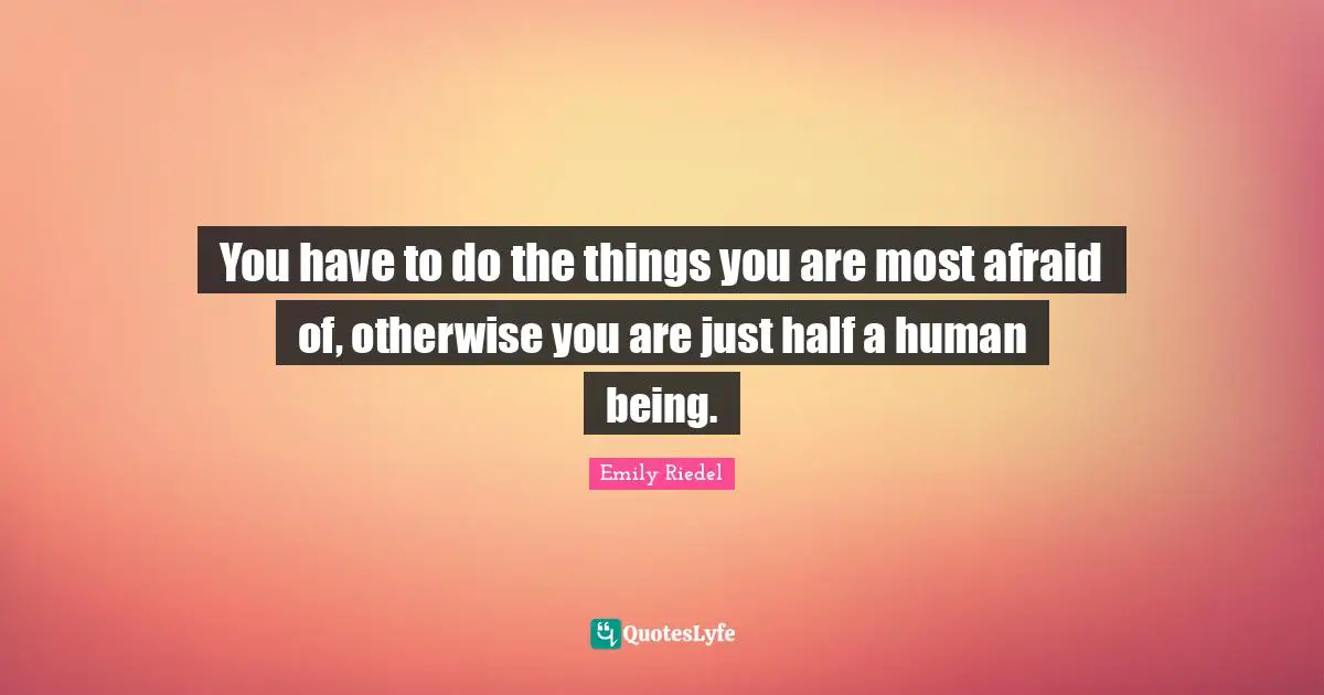 You have to do the things you are most afraid of, otherwise you are just half a human being.
