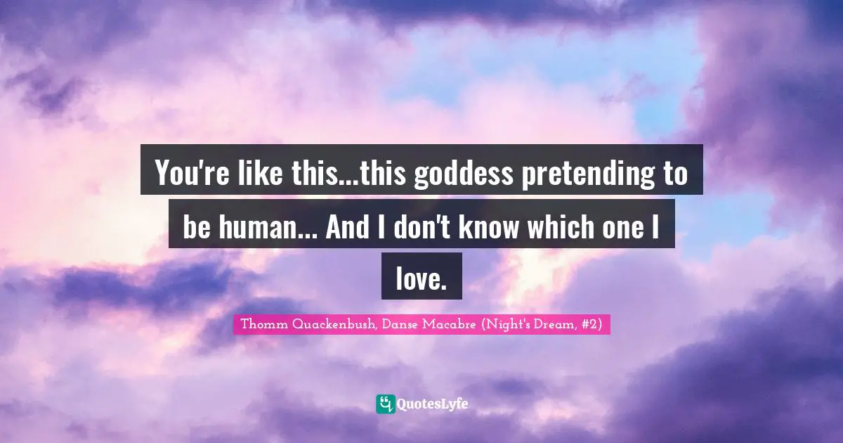 You're like this...this goddess pretending to be human... And I don't know which one I love.