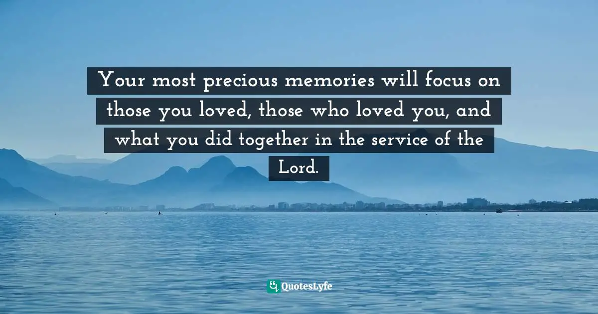 Your most precious memories will focus on those you loved, those who loved you, and what you did together in the service of the Lord.