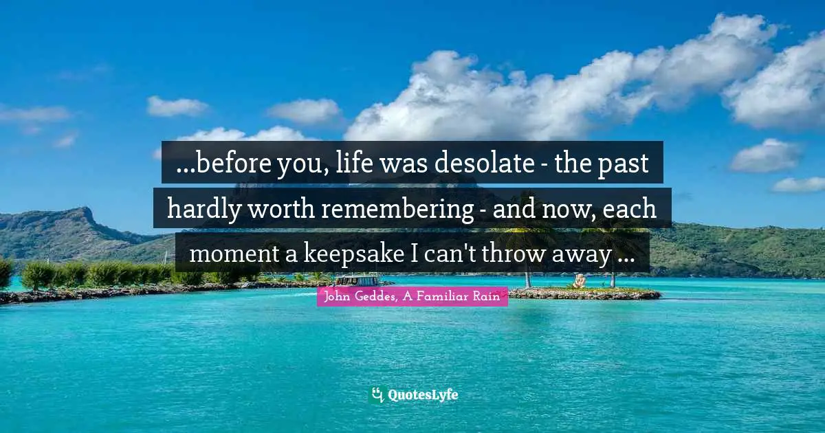 ...before you, life was desolate - the past hardly worth remembering - and now, each moment a keepsake I can't throw away ...