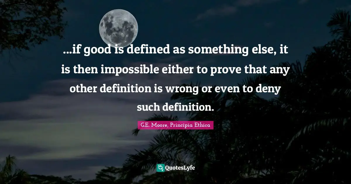 ...if good is defined as something else, it is then impossible either to prove that any other definition is wrong or even to deny such definition.