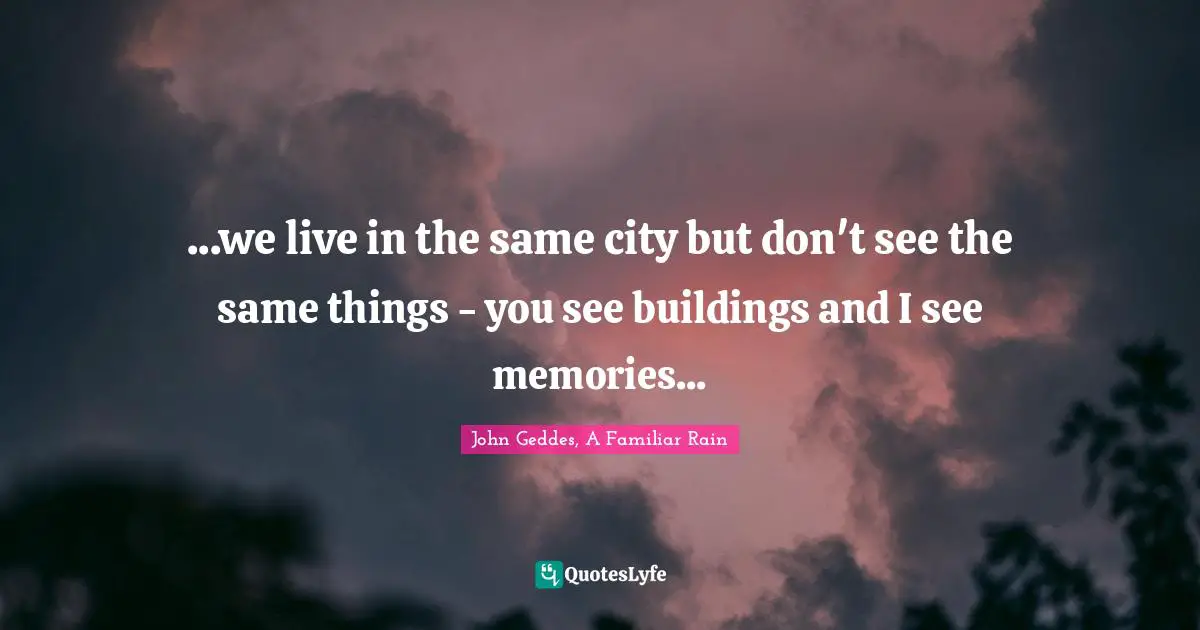 ...we live in the same city but don't see the same things - you see buildings and I see memories...
