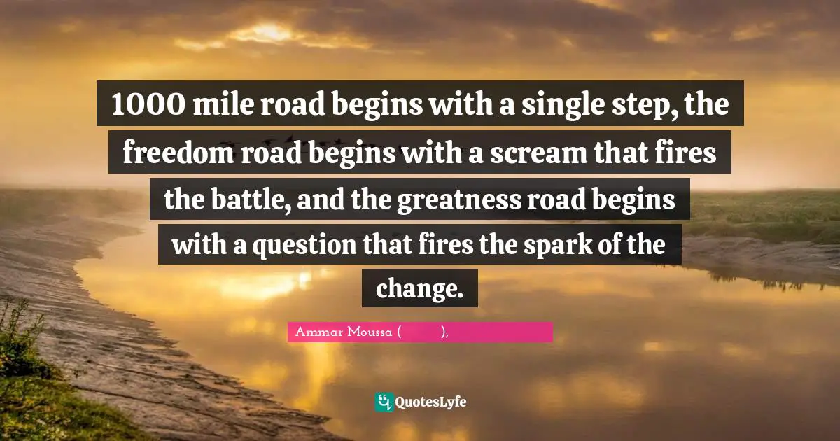 1000 mile road begins with a single step, the freedom road begins with a scream that fires the battle, and the greatness road begins with a question that fires the spark of the change.