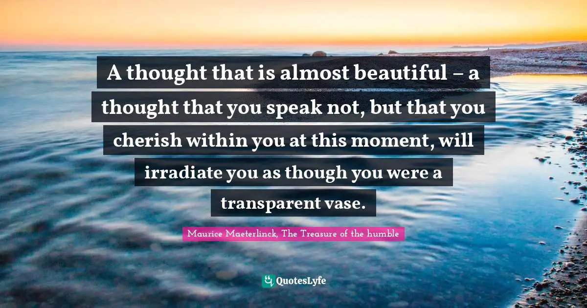 A thought that is almost beautiful – a thought that you speak not, but that you cherish within you at this moment, will irradiate you as though you were a transparent vase.