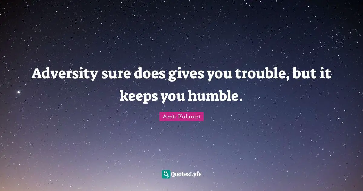 Adversity sure does gives you trouble, but it keeps you humble.